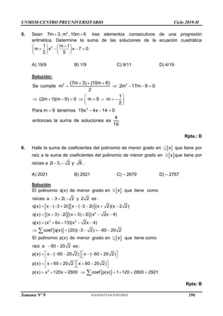 UNMSM-CENTRO PREUNIVERSITARIO Ciclo 2019-II
Semana Nº 9 (Prohibida su reproducción y venta) Pág. 54
5. Sean 2
7m 3, m , 10m 6
  tres elementos consecutivos de una progresión
aritmética. Determine la suma de las soluciones de la ecuación cuadrática
2
1 m 1
m x x 7 0
2 5

   
   
   
   
.
A) 19/9 B) 1/9 C) 9/11 D) 4/19
Solución:
2 2
2
(7m 3) (10m 6)
Se cumple m 2m 17m 9 0
2
1
(2m 1)(m 9) 0 m 9 m
2
Para m 9 tenemos 19x 4x 14 0
4
entonces la suma de soluciones es .
19
  
    
 
        
 
 
   
Rpta.: D
6. Halle la suma de coeficientes del polinomio de menor grado en  
x que tiene por
raíz a la suma de coeficientes del polinomio de menor grado en  
x que tiene por
raíces a 2i 3, 2 y 8
  .
A) 2021 B) 2921 C) – 2679 D) – 2767
Solución
 
  
  
 
2
2 2
El polinomio q(x) de menor grado en x que tiene como
raíces a 3 2i, 2 y 2 2 es :
q(x) x ( 3 2i) x ( 3 2i) (x 2)(x 2 2)
q(x) (x 3) 2i (x 3) 2i (x 2x 4)
q(x) (x 6x 13)(x 2x 4)
coef q(x) (20)( 3 2) 60 20 2
El polinomio p(x) de me
  
        
      
    
      

 
 
2
nor grado en x que tiene como
raíz a 60 20 2 es :
p(x) x ( 60 20 2) x ( 60 20 2)
p(x) x 60 20 2 x 60 20 2)
p(x) x 120x 2800 coef p(x) 1 120 2800 2921
 
   
      
   
   
    
   
       

Rpta: B
396
 