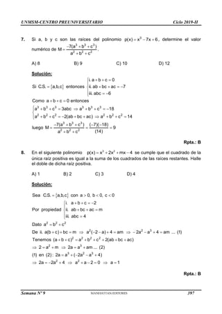 UNMSM-CENTRO PREUNIVERSITARIO Ciclo 2019-II
Semana Nº 9 (Prohibida su reproducción y venta) Pág. 55
7. Si a, b y c son las raíces del polinomio 3
p(x) x 7x 6
   , determine el valor
numérico de
3 3 3
2 2 2
7(a b c )
M
a b c
  

 
.
A) 8 B) 9 C) 10 D) 12
Solución:
 
3 3 3 3 3 3
2 2 2 2 2 2
3 3 3
2 2 2
i. a b c 0
Si C.S. a,b,c entonces ii. ab bc ac 7
iii. abc 6
Como a b c 0 entonces
a b c 3abc a b c 18
a b c 2(ab bc ac) a b c 14
7(a b c ) ( 7)( 18)
luego M 9
(14)
a b c
  


    

  

  
        


         


    
  
 
Rpta.: B
8. En el siguiente polinomio 3 2
p(x) x 2x mx 4
    se cumple que el cuadrado de la
única raíz positiva es igual a la suma de los cuadrados de las raíces restantes. Halle
el doble de dicha raíz positiva.
A) 1 B) 2 C) 3 D) 4
Solución:
 
   
   


  

 

 
            
       
     
2 2 2
2 2 3
2 2 2 2
2 3
Sea C.S. a,b,c con a 0, b 0, c 0
i. a b c 2
Por propiedad ii. ab bc ac m
iii. abc 4
Dato a b c
De ii. a(b c) bc m a ( 2 a) 4 am 2a a 4 am ... (1)
Tenemos (a b c) a b c 2(ab bc ac)
2 a m 2a a am ... (2)
(1) en     
         
3 2 3
2 2
(2) : 2a a ( 2a a 4)
2a 2a 4 a a 2 0 a 1
Rpta.: B
397
 