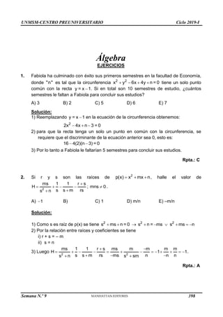 UNMSM-CENTRO PREUNIVERSITARIO Ciclo 2019-I
Semana N.º 9 (Prohibida su reproducción y venta) Pág. 46
Álgebra
EJERCICIOS
1. Fabiola ha culminado con éxito sus primeros semestres en la facultad de Economía,
"n"
donde es tal que la circunferencia 2 2
x  y  6x  4y n = 0 tiene un solo punto
x 1

=
y
común con la recta . Si en total son 10 semestres de estudio, ¿cuántos
semestres le faltan a Fabiola para concluir sus estudios?
A) 3 B) 2 C) 5 D) 6 E) 7
Solución:
1) y = x 1

Reemplazando en la ecuación de la circunferencia obtenemos:
2
2x  4x n 3 = 0
2) para que la recta tenga un solo un punto en común con la circunferencia, se
requiere que el discriminante de la ecuación anterior sea 0, esto es:
16 4(2)(n
 3) = 0
3) Por lo tanto a Fabiola le faltarían 5 semestres para concluir sus estudios.
Rpta.: C
2. Si r y s son las raíces de 2
p(x)  x mx n
 , halle el valor de
2
ms 1 1 r  s

s n s s  m rs
 
H   ; mns 0
 .
A) 1 B) C) 1 D) m/n E) –m/n
Solución:
2
s ms n
 = 0  2 2
s n = ms s ms n
   
2) Por la relación entre raíces y coeficientes se tiene
1) Como s es raíz de p(x) se tiene
i) r + s = – m
ii) s = n
3) Luego 2 2
ms 1 1 r  s ms m m
 m m
H    1
n
 n n
s ms s sm
       1
 n s s  m rs 
.
Rpta.: A
398
 