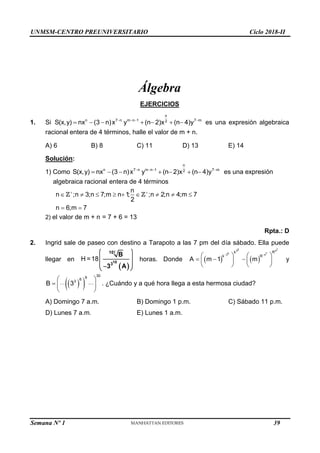 UNMSM-CENTRO PREUNIVERSITARIO Ciclo 2018-II
Semana Nº 1 (Prohibida su reproducción y venta) Pág. 50
Álgebra
EJERCICIOS
1. Si
n
n 7 n m n 1 7 m
2
S(x,y) nx (3 n)x y (n 2)x (n 4)y
   
       es una expresión algebraica
racional entera de 4 términos, halle el valor de m + n.
A) 6 B) 8 C) 11 D) 13 E) 14
Solución:
1) Como
n
n 7 n m n 1 7 m
2
S(x,y) nx (3 n)x y (n 2)x (n 4)y
   
       es una expresión
algebraica racional entera de 4 términos
n
n ;n 3;n 7;m n 1
; ;n 2;n 4;m 7
2
n 6;m 7
 
        
 
2) el valor de m + n = 7 + 6 = 13
Rpta.: D
2. Ingrid sale de paseo con destino a Tarapoto a las 7 pm del día sábado. Ella puede
llegar en
 
H =18 10
10!
3
B
3 A
 
 
 

 
horas. Donde    
5 7
3 4
5 7
3 4
k R
k R
A m 1 m
 
   
  
   
   
y
 
 
30
9
6
3
B 3
 
  
 
. ¿Cuándo y a qué hora llega a esta hermosa ciudad?
A) Domingo 7 a.m. B) Domingo 1 p.m. C) Sábado 11 p.m.
D) Lunes 7 a.m. E) Lunes 1 a.m.
39
 