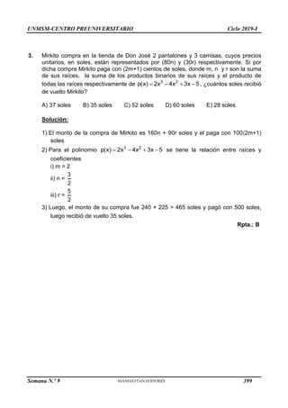 UNMSM-CENTRO PREUNIVERSITARIO Ciclo 2019-I
Semana N.º 9 (Prohibida su reproducción y venta) Pág. 47
3. Mirkito compra en la tienda de Don José 2 pantalones y 3 camisas, cuyos precios
unitarios, en soles, están representados por (80n) y (30r) respectivamente. Si por
dicha compra Mirkito paga con (2m+1) cientos de soles, donde m, n y r son la suma
de sus raíces, la suma de los productos binarios de sus raíces y el producto de
todas las raíces respectivamente de 3 2
p(x) 2x 4x 3x 5
    , ¿cuántos soles recibió
de vuelto Mirkito?
A) 37 soles B) 35 soles C) 52 soles D) 60 soles E) 28 soles
Solución:
1) El monto de la compra de Mirkito es 160n + 90r soles y el paga con 100(2m+1)
soles
2) Para el polinomio 3 2
p(x) 2x 4x 3x 5
    se tiene la relación entre raíces y
coeficientes
i) m = 2
ii) n =
3
2
iii) r =
5
2
3) Luego, el monto de su compra fue 240 + 225 = 465 soles y pagó con 500 soles,
luego recibió de vuelto 35 soles.
Rpta.: B
399
 
