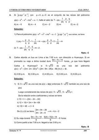 UNMSM-CENTRO PREUNIVERSITARIO Ciclo 2019-I
Semana N.º 9 (Prohibida su reproducción y venta) Pág. 48
4. Si  
1 1
p,q,p ,q
 
con  
p 0 , q 0 es el conjunto de las raíces del polinomio
4 3 2
p(x) x x mx x 1
     , halle el valor de
1 p q
T pq
pq q p
    .
A) m – 6 B) m – 4 C) m – 2 D) m E) m 2

Solución:
1) Para el polinomio 4 3 2
p(x) x x mx x 1
      
1 1
p,qp ,q
 
sus raíces, se tiene
i)
p q 1 p q 1
pq 1 1 m pq 2 m
q p pq q p pq
           
2)
1 p q
T pq m 2
pq q p
      .
Rpta.: C
5. Carlos aborda un bus en Lima a las 7:00 a.m. con dirección a Huancayo. Si en
promedio su viaje a dicha ciudad dura
5m 7n 14
6
 
horas, ¿a que hora llegará
Carlos a Huancayo? si 5 13
 es una raíz del polinomio
 
3 2
p(x) x (3m 2n 22)x (2m 9n 26)x 48; m,n
         Q .
A) 2:00 p.m. B) 3:00 p.m. C) 4:00 p.m. D) 5:00 p.m. E) 6:00 p.m.
Solución:
1) Si 5 13
 es una raíz de p(x) [x]
Q entonces 5 13
 también es una raíz de
p(x)
Luego considerando las raíces de p(x): 5 13
 , 5 13
 y t
De la relación entre coeficientes y raíces se tiene
i) 10 + t = –(3m – 2n – 22)
ii) 12 + 10t = 2m + 9n +26
iii) 12t = 48  t = 4
De (i) y (ii) se tiene
2m 9n 26
m 4,n 2
3m 2n 8
 

  

 

2) Su viaje durará
5m 7n 14 5(4) 7(2) 14
8
6 6
   
  horas
3) Como partió a las 7:00 a.m. llegará a las 3:00 p.m.
Rpta.: B
400
 