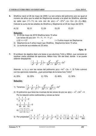UNMSM-CENTRO PREUNIVERSITARIO Ciclo 2019-I
Semana N.º 9 (Prohibida su reproducción y venta) Pág. 49
6. SheKina nació el 28 de mayo de 2009. La raíz entera del polinomio p(x) es igual al
número de años que la edad de Stephannie excede a la edad de SheKina, además
se sabe que (11 7i
 ) es una raíz de    
3 2
p(x) x 27x a 3 x b 2 [x]
      R .
Calcule la suma de las edades de SheKina y Stephannie el 29 de mayo del 2019.
A) 32 B) 31 C) 29 D) 25 E) 23
Solución:
1) El 29 de mayo de 2019 SheKina tiene 10 años
Las raíces de p(x) son: 11 7i
 , 11 7i
 y t
i) 22 + t = 27  t = 5 años mayor es Stephannie
2) Stephannie es 5 años mayor que SheKina, Stephannie tiene 15 años
3) La suma de sus edades es 25 años.
Rpta.: D
7. El profesor de algebra dejó una tarea a sus alumnos Toño y Milton, que consiste en
resolver cierta cantidad de ejercicios. Milton hizo 10k del total, donde k se puede
obtener despejando:
 
    
 
 
 
2 2
3
3 3 3 2 2
1 1 1 a b
k 2c
a b c 2a 1 2b 1
Además a, b y c son las raíces del polinomio 3
p(x) 4x 2x 1
   . Si Toño culminó
con los ejercicios restantes, ¿qué porcentaje de la tarea hizo Toño?
A) 20% B) 25% C) 75% D) 80% E) 30%
Solución:
1) Tenemos
 
    
 
 
 
2 2
3
3 3 3 2 2
1 1 1 a b
k 2c
a b c 2a 1 2b 1
2) El polinomio que tiene las inversas de las raíces de p(x) es 3 2
q(x) x 2x 4
   
Por la relación entre coeficientes y raíces se tiene:
i)
1 1 1
2
a b c
  
ii)
1 1 1
0
ab ac bc
  
iii)
1 1 1
4
a b c
   

   
   
3) Por propiedad
3
3 3 3
1 1 1 1 1 1 1 1 1 1 1 1 1
3 3
a b c a b c ab bc ca abc
a b c
    
          
    
    
401
 