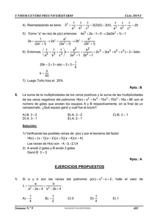 UNMSM-CENTRO PREUNIVERSITARIO Ciclo 2019-I
Semana N.º 9 (Prohibida su reproducción y venta) Pág. 50
4) Reemplazando se tiene. 3
3 3 3
1 1 1
2 3(2)(0) 3(4)
a b c
     ,
3 3 3
1 1 1
20
a b c
  
5) Como “a” es raíz de p(x) entonces 2
3
4a 2a 1 0 2a(2a 1) 1
     
2 2
3 3
2 2 2
1 a b
2a 2a 2b
(2a 1) (2a 1) (2b 1)
    
  
6) Entonces
2 2
3 3 3 3
3 3 3 2 2
1 1 1 a b
k 2c 2(a b c ) 2 3abc
a b c 2a 1 2b 1
 
         
 
 
 
1
20k 2 3 abc 2 3
4
3
k
40
     

7) Luego Toño hizo el 25%
Rpta.: B
8. La suma de la multiplicidades de los ceros positivos y la suma de las multiplicidades
de los ceros negativos del polinomio 5 4 3 2
H(x) x 4x 15x 70x 16x 96
      son el
número de goles que anotan los equipos A y B respectivamente, en la final de un
campeonato. ¿Qué equipo ganó y cuál fue el score?
A) B: 3 - 2 B) A: 3 - 2 C) B: 3 – 1
D) A: 3 - 1 E) A: 2 - 1
Solución:
1) Verificando las posibles raíces de p(x) y por el teorema del factor
     
H(x) x 1 x 2 x 3 x 4 x 4
     
Las raíces de H(x) son 4, 3, 2,1
,4
  
2) A anotó 2 goles y B anotó 3 goles
Ganó B 3 – 2
Rpta.: A
EJERCICIOS PROPUESTOS
1. Si a y b son las raíces del polinomio 2
p(x) x x 2
   , halle el valor de
2 2
a b
L
a 2a 4 b 2b 4
 
   
.
A)
1
4
 B)
1
2
 C) 0 D)
1
4
E) 1
402
 