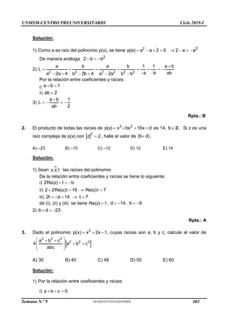 UNMSM-CENTRO PREUNIVERSITARIO Ciclo 2019-I
Semana N.º 9 (Prohibida su reproducción y venta) Pág. 51
Solución:
1) Como a es raíz del polinomio p(x), se tiene 2
p(a) a a 2 0
    2
2 a a
   
De manera análoga 2
2 b b
  
2)
2 2 2 2 2 2
a b a b 1 1 a b
L
a b ab
a 2a 4 b 2b 4 a 2a b b

       
 
     
Por la relación entre coeficientes y raíces
i) a b 1
 
ii) ab 2

3)
a b 1
L
ab 2

   
Rpta.: B
2. El producto de todas las raíces de 3 2
p(x) x bx 16x d
    es 14, bZ . Si z es una
raíz compleja de p(x) con
2
z 2
 , halle el valor de (b d)
 .
A) –23 B) –15 C) –12 D) 12 E) 14
Solución:
1) Sean z,z,t las raíces del polinomio
De la relación entre coeficientes y raíces se tiene lo siguiente:
i) 2Re(z) t b
  
ii) 2 2Re(z)t 16
   Re(z)t 7

iii) 2t d 14 t 7
    
de (i), (ii) y (iii) se tiene Re(z) 1
 , d 14
  , b 9
 
2) b d 23
  
Rpta.: A
3. Dado el polinomio 3
p(x) x 2x 1
   , cuyas raíces son a, b y c, calcule el valor de
3 3 3
2 2 2
a b c
4 a b c
abc
 
 
 
 
 
 
.
A) 30 B) 40 C) 48 D) 50 E) 60
Solución:
1) Por la relación entre coeficientes y raíces
i) a b c 0
  
403
 