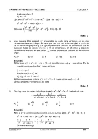 UNMSM-CENTRO PREUNIVERSITARIO Ciclo 2019-I
Semana N.º 9 (Prohibida su reproducción y venta) Pág. 52
ii) ab ac bc 2
  
iii) abc 1

2) Como    
2
2 2 2
a b c a b c 2 ab ac bc 4
         
 
3 3 3
a b c 3abc 3 1 3
    
3) Luego
3 3 3
2 2 2
a b c
4 a b c 4(3) 4 48
abc
 
 
    
 
 
 
Rpta.: C
4. Una mañana Olga preparó 3
x empanadas de pollo para venderlos en los dos
recreos que tiene un colegio. Se sabe que x es una raíz entera de p(x), el producto
de las raíces de p(x) es 6 y que p(x) representa la cantidad de empanadas que le
quedaron luego de vender (r 4)x
 y (9 r)
 empanadas, en el primer y segundo
recreo de tal mañana en ese orden. ¿Cuántas empanadas preparó por la mañana
Olga?
A) 27 B) 64 C) 8 D) 125 E) 216
Solución:
1) Se tiene p(x) = x3 – (r + 4)x – (9 – r); consideremos , y
   sus raíces. Por la
relación entre coeficientes y raíces se tiene
i) 0
    
ii)  
r 4
      
iii) 9 r 6
     r = 3
2) Reemplazando se obtiene p(x) = x3 – 7x – 6, cuyas raíces son 3, –1, –2
3) Olga preparó 27 empanadas de pollo
Rpta.: A
5. Si a, b y c son las raíces del polinomio 3 2
p(x) x 3x 3x 8
    , halle el valor de
2 2 2
a 1 b 1 c 1
J
a 2a 4 b 2b 4 c 2c 4
  
  
     
.
A)
1
2
B)
3
2
C)
2
2
D)
3
4
E) 0
Solución:
1) Si a, b y c son raíces del polinomio p(x), se cumple 3 2
p(a) a 3a 3a 8 0
    
3
a 8 3a(a 1)
    2
(a 2)(a 2a 4) 3a(a 1)
    
2
a 2 a 1
3a a 2a 4
 

 

2
1 2 a 1
3 3a a 2a 4

 
 
De manera análoga
404
 