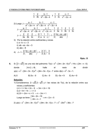 UNMSM-CENTRO PREUNIVERSITARIO Ciclo 2019-I
Semana N.º 9 (Prohibida su reproducción y venta) Pág. 53
2
1 2 b 1
3 3b b 2b 4

 
 
y
2
1 2 c 1
3 3c c 2c 4

 
 
2) Luego 2 2 2
a 1 b 1 c 1
J
a 2a 4 b 2b 4 c 2c 4
  
  
     
2 2 2
a 1 b 1 c 1 1 2 1 2 1 2
J
3 3a 3 3b 3 3c
a 2a 4 b 2b 4 c 2c 4
  
        
     
2 2 2 2 1 1 1 2 bc ac ab
J 1 1 1
3a 3b 3c 3 a b c 3 abc
 
   
         
   
   
3) Por la relación entre coeficientes y raíces
i) a b c 3
  
ii) ab ac bc 3
  
iii) abc 8

4)
2 bc ac ab 2 3 3
J 1 1
3 abc 3 8 4
 
   
    
   
   
Rpta.: D
6. Si  
2 2
 es una raíz del polinomio    
3 2
T(x) x 3m 2n 9 x 14x 2m n 5
       
donde  
m,n  Q , halle el resto de dividir
   
7 4
p(x) x 5m 3n 5 x 9m 5n 5 x 7
        entre 2
d(x) x 3x 1
   .
A) 0 B) 5x – 9 C) 4x – 9 D) –5x + 9 E) 4x + 9
Solución:
1) Consideremos 2 2,2 2 y t
  las raíces de T(x), de la relación entre sus
raíces y coeficientes:
i) 4 + t = 3m + 2n – 9 → 3m + 2n = 16
ii) 2 + 4t = 14 → t = 3
iii) 2t = –2m + n + 5 → n – 2m = 1
Luego se tiene
3m 2n 16
m 2,n 5
2m n 1
 

  

  

2)    
7 4 7 4
p(x) x 5m 3n 5 x 9m 5n 5 x 7 x 20x 38x 7
           
405
 