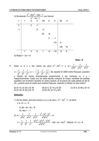 UNMSM-CENTRO PREUNIVERSITARIO Ciclo 2019-I
Semana N.º 9 (Prohibida su reproducción y venta) Pág. 54
3) Dividiendo
7 4
2
x 20x 38x 7
x 3x 1
  
 
por Horner
1 1 0 0 –20 0 0 38 –7
3 3 –1
–1 9 –3
24 –8
3 –1
–15 5
–48 16
1 3 8 1 –5 –16 –5 9
4) Resto = –5x + 9
Rpta.: D
7. Sean a, b y c las raíces de 3 2
p(x) x 3x 1
   y
2 2 2 2 2 2
1 1 1
m
a b a c b c
   ,
2 2 2
1 1 1
n
a b c
   y
3 3 3
1 1 1
r
a b c
 
   
 
 
. Se reparte S/ 3000 entre Pascual, Lisandro
y Héctor en forma directamente proporcional a los números m, n y r
respectivamente. Cada uno de ellos decide comprar la mayor cantidad de pelotas
posibles con el dinero recibido en dicho reparto. Si el precio de cada pelota es de S/
35, ¿cuánto será el vuelto que recibirá Pascual, Lisandro y Héctor en ese orden?
A) S/ 10, S/ 20 y S/ 30 B) S/ 5, S/ 15 y S/ 20 C) S/ 5, S/ 80 y S/ 10
D) S/ 30, S/ 20 y S/ 10 E) S/ 25, S/ 15 y S/5
Solución:
1) De los datos, para las raíces a, b y c de 3 2
p(x) x 3x 1
   , se tiene
i) a b c 3
  
ii) ab ac bc 0
  
iii) abc = – 1
2)
2 2 2
2 2 2 2 2 2 2 2 2
1 1 1 c b a
m 9
a b a c b c a b c
 
    
2 2 2 2 2 2
2
2 2 2 2 2 2
1 1 1 b c a c a b
n (ab ac bc) 2abc(a b c) 6
a b c a b c
 
          
406
 