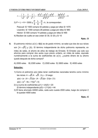 UNMSM-CENTRO PREUNIVERSITARIO Ciclo 2019-I
Semana N.º 9 (Prohibida su reproducción y venta) Pág. 55
3 3 3 3 3 3 2 2 2
3 3 3 3 3 3 3 3 3
1 1 1 b c a c a b 3a b c
r 3
a b c a b c a b c
 
 
        
 
 
3) P + L + H = 3000 y
P L H
k
9 6 3
   , le corresponden:
Pascual: S/ 1500 compra 42 pelotas y paga por ellas S/ 1470
Lisandro: S/ 1000 compra 28 pelotas y paga por ellas S/ 980
Héctor: S/ 500 compra 14 pelotas y paga por ellas S/ 490
4) Reciben de vuelto en ese orden S/ 30, S/ 20 y S/ 10
Rpta.: D
8. El polinomio mónico  
p x [x]
Q es de grado mínimo, se sabe que dos de sus raíces
son    
4 5 y 2i
 . El término independiente de dicho polinomio representa, en
miles de soles, el ahorro de años de trabajo de Ernesto. Si Ernesto usa solo sus
ahorros para comprar dos autos cuyo precio unitario, en miles de soles, equivale
numéricamente a la suma de coeficientes de  
p x , ¿cuánto dinero de su ahorro
quedó después de dicha compra?
A) 2000 soles B) 2300 soles C) 2500 soles D) 3800 soles E) 4000 soles
Solución:
1) Como el polinomio p(x) debe tener coeficientes racionales tendría como mínimo
las raíces 4 5,4 5
  , 2i y – 2i luego:
2 2
p(x) (x (4 5))(x (4 5))(x 2i)(x 2 i)
p(x) (x 8x 11)(x 4)
      
   
2) La suma de coeficientes p(1) = (4)(5) = 20
El término independiente p(0) = (11)(4) = 44
3) Él tiene ahorrado 44000 soles, cada auto cuesta 2000 soles, luego de comprar 2
le quedan 4000 soles
Rpta.: E
407
 