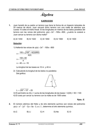 UNMSM-CENTRO PREUNIVERSITARIO Ciclo 2018-II
Semana N.º 9 (Prohibida su reproducción y venta) Pág. 49
Álgebra
EJERCICIOS
1. Juan heredó de su padre un terreno que tiene la forma de un trapecio isósceles de
20 metros de altura, Juan cercará dicho terreno con una malla de alambre que
cuesta 15 soles el metro lineal. Si las longitudes en metros de los lados paralelos del
terreno son las raíces del polinomio 2
p(x) 2x 100x 800
   , ¿cuánto le costará a
Juan cercar su terreno con dicha malla?
A) S/ 1450 B) S/ 1520 C) S/ 1650 D) S/ 1060 E) S/ 1500
Solución:
1) Hallando las raíces de 2
p(x) 2x 100x 800
  
2
100 100 4(2)(800)
x
2(2)
 

100 60
x
4


x 40 x 10
  
La longitud de las bases es 10 m y 40 m
2) Calculando la longitud de los lados no paralelos:
Del gráfico:
20
15
L
2 2
L 20 15 25
  
3) El perímetro es 2(L) + suma de las longitudes de las bases = 2(25) + 50 = 100
4) El costo por cercar su terreno con la malla es de 1500 soles
Rpta.: E
2. El número atómico del Helio y de otro elemento químico son raíces del polinomio
 
2 2
p(x) x a 1 x 5a 3, a
      , determine el otro elemento químico.
A) C B) Li C) H D) Ne E) O
408
 