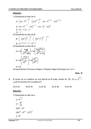 UNMSM-CENTRO PREUNIVERSITARIO Ciclo 2018-II
Semana Nº 1 (Prohibida su reproducción y venta) Pág. 51
Solución:
1) Calculando el valor de A:
       
       
5 7
3 4
5 7 5 5 7 7
3 4 3 3 4 4
5 5 7 7
3 3 4 4 0 0
k R
k R k k R R
k R k R
A m 1 m m 1 m
A m 1 m m 1 m
A m 1 m 1
   
   
 
   
     
   
   
     
    
A 1
 
2) Calculando el valor de B:
 
   
 
10
30 3 10
9 3 3
6 3 2
3 3 1
3 13 2 3 3 3 4 3 10 3 10!
B 3 3
B 3 3




         
   
 
   
   
 
3) Calculando el valor de H:
   
H =18 =18
H =18 =18
H =18
10
10 10
10
10
10 10
10! 3 10!
10!
3 3
3 10!
3
10!
3 3
B 3
3 A 3 1
3 3
3 3


 
 
 
 
 
   
  
   
 
 
 
 
 
 
   
 
 
4) Ingrid demora 18 horas en llegar a Tarapoto, llega el domingo a la 1 p.m.
Rpta.: B
3. El precio de un cuaderno en una librería es M soles, donde 5
M a
 . Si
6
6 a
a
a 6

 ,
¿cuál es el precio de 5 cuadernos?
A) S/ 25 B) S/ 30 C) S/ 32 D) S/ 36 E) S/ 40
Solución:
1) Calculando el valor de a:
 
   
6
6
6
6
6
6 a
a
6
a
a
a 6
6
6a 6 6 6
a 6
6
a
6
6a 6
6a 6 6





 
5
a 6

40
 