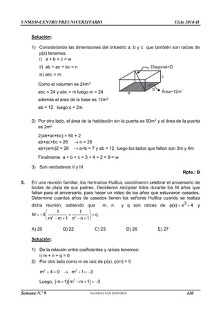 UNMSM-CENTRO PREUNIVERSITARIO Ciclo 2018-II
Semana N.º 9 (Prohibida su reproducción y venta) Pág. 51
Diagonal=D
Área=12m
2
a
b
c
Solución:
1) Considerando las dimensiones del ortoedro a, b y c que también son raíces de
p(x) tenemos:
i) a + b + c = w
ii) ab + ac + bc = n
iii) abc = m
Como el volumen es 24m3
abc = 24 y abc = m luego m = 24
además el área de la base es 12m2
ab = 12 luego c = 2m
2) Por otro lado, el área de la habitación sin la puerta es 50m2 y el área de la puerta
es 2m2
2(ab+ac+bc) = 50 + 2
ab+ac+bc = 26  n = 26
ab+(a+b)2 = 26  a+b = 7 y ab = 12, luego los lados que faltan son 3m y 4m
Finalmente a + b + c = 3 + 4 + 2 = 9 = w
3) Son verdaderas II y III
Rpta.: B
5. En una reunión familiar, los hermanos Huillca, coordinaron celebrar el aniversario de
bodas de plata de sus padres. Decidieron recopilar fotos durante los M años que
faltan para el aniversario, para hacer un video de los años que estuvieron casados.
Determine cuantos años de casados tienen los señores Huillca cuando se realiza
dicha reunión, sabiendo que m, n y q son raíces de 3
p(x) x 4
  y
2 2
1 1
M 3 q
m m 1 n n 1
 
   
 
   
 
.
A) 20 B) 22 C) 23 D) 26 E) 27
Solución:
1) De la relación entre coeficientes y raíces tenemos:
i) m + n + q = 0
2) Por otro lado como m es raíz de p(x), p(m) = 0
3 3
m 4 0 m 1 3
     
Luego,   
2
m 1 m m 1 3
    
410
 