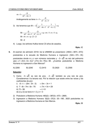 UNMSM-CENTRO PREUNIVERSITARIO Ciclo 2018-II
Semana N.º 9 (Prohibida su reproducción y venta) Pág. 52
2
3
m 1
m m 1

 
 
Análogamente se tiene 2
3
n 1
n n 1

 
 
,
3) Así tenemos que 2 2
1 1
M 3 q
m m 1 n n 1
 
   
 
   
 
2 2
3 3
M q m 1 n 1 q
m m 1 n n 1
M m n q 2 2
 
       
   
    
M 2

4) Luego, los señores Huillca tienen 23 años de casados.
Rpta.: C
6. Al examen de admisión 2019-I de la UNMSM se presentaron  
483m 387n 673
 
postulantes a la escuela de Medicina Humana e ingresaron  
52m 37n 35
 
postulantes donde m y n son números racionales y 3 2
  es raíz del polinomio
3 2
p(x) x (5m 3n 3)x (7m 5n 70)x 56
        . ¿Cuántos postulantes a Medicina
Humana no ingresaron a San Marcos?
A) 2260 B) 2240 C) 2410 D) 2620 E) 2590
Solución:
1) Como 3 2
  es raíz de p(x), 3 2
  también es una raíz de p(x).
Consideremos t la tercera raíz. Por la relación que existe entre las raíces y los
coeficientes de p(x)
i) 6 t (5m 3n 3)
       5m – 3n = 1
ii) 7 6t 7m 5n 70
     7m + 5n = 29
iii) 7t 56
  t = 8
de (i) y (ii) se tiene m = 2 y n = 3
2) Postularon a Medicina Humana 483(2) 387(3) 673 2800
   ,
3) Ingresaron a Medicina Humana 52(2) 37(3) 35 180
   , 2620 postulantes no
ingresaron a Medicina Humana en San Marcos.
Rpta.: D
411
 