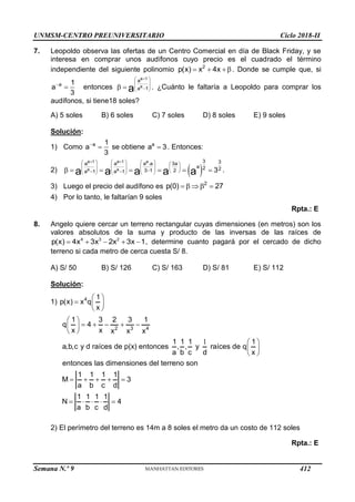 UNMSM-CENTRO PREUNIVERSITARIO Ciclo 2018-II
Semana N.º 9 (Prohibida su reproducción y venta) Pág. 53
7. Leopoldo observa las ofertas de un Centro Comercial en día de Black Friday, y se
interesa en comprar unos audífonos cuyo precio es el cuadrado el término
independiente del siguiente polinomio 2
p(x) x 4x
  . Donde se cumple que, si
a 1
a
3

 entonces
a 1
a
a
a 1
a

 
 
 

 
  . ¿Cuánto le faltaría a Leopoldo para comprar los
audífonos, si tiene18 soles?
A) 5 soles B) 6 soles C) 7 soles D) 8 soles E) 9 soles
Solución:
1) Como a 1
a
3

 se obtiene a
a 3
 . Entonces:
2)  
a 1 a 1 a
a a
3 3
a a a .a 3a
a 2 2
3 1 2
a 1 a 1 3
a a a a a
 
       
       
     
  
 
     
       .
3) Luego el precio del audífono es 2
p(0) 27
    
4) Por lo tanto, le faltarían 9 soles
Rpta.: E
8. Angelo quiere cercar un terreno rectangular cuyas dimensiones (en metros) son los
valores absolutos de la suma y producto de las inversas de las raíces de
4 3 2
p(x) 4x 3x 2x 3x 1
     , determine cuanto pagará por el cercado de dicho
terreno si cada metro de cerca cuesta S/ 8.
A) S/ 50 B) S/ 126 C) S/ 163 D) S/ 81 E) S/ 112
Solución:
1) 4 1
p(x) x q
x
 
  
 
2 3 4
1 3 2 3 1
q 4
x x x x x
1 1 1 1
a,b,c y d raíces de p(x) entonces , , y raíces de q
a b c d x
entonces las dimensiones del terreno son
1 1 1 1
M 3
a b c d
1 1 1 1
N 4
a b c d
 
    
 
 
  
 
 
    
    
2) El perímetro del terreno es 14m a 8 soles el metro da un costo de 112 soles
Rpta.: E
412
 