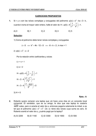 UNMSM-CENTRO PREUNIVERSITARIO Ciclo 2018-II
Semana N.º 9 (Prohibida su reproducción y venta) Pág. 54
EJERCICIOS PROPUESTOS
1. Si r y s son las raíces complejas y conjugadas del polinomio 2
p(x) x kx 3 k
    ,
cuando k toma el mayor valor entero, halle el valor de 2 2
1 1
H p(0) 4 1
r s
 
   
 
 
.
A) 0 B) 1 C) 2 D) 3 E) 5
Solución:
1) Como el polinomio debe tener raíces complejas y conjugadas
0
   2
k 4k 12 0
    6 k 2
   , k max = 1
2) 2
p(x) x x 2
  
Por la relación entre coeficientes y raíces
i) r + s = 1
ii) rs = 2
2 2
2 2
2 2
2
2
1 1
H p(0) 4 1
r s
s r
H 2 4 1
r s
1 2(2)
H 3 4 0
2
 
   
 
 
 

  
 
 
 

  
 
 
3) H = 0
Rpta.: A
2. Roberto quiere comprar una laptop que vió hace unos días en un conocido local
comercial. El vendedor, que es su amigo, le dice que esa laptop le costaría
aa00 soles, pero si acierta el valor de a, entonces pagaría solamente la mitad; a es
tal que el polinomio 3 2
p(x) x x 2x a
    tiene dos raíces cuya suma es cero. Si
Roberto acertó el valor de a, ¿cuánto pagó por la laptop?
A) S/ 2200 B) S/ 1100 C) S/ 3300 D) S/ 1650 E) S/ 550
413
 
