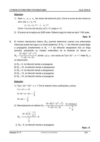 UNMSM-CENTRO PREUNIVERSITARIO Ciclo 2018-II
Semana N.º 9 (Prohibida su reproducción y venta) Pág. 55
Solución:
1) Sean 1
x , 2
x y 3
x las raíces del polinomio p(x). Como la suma de dos raíces es
cero, sea 1 2
x x = 0

1 2 3 3
x x x =1 x =1
  
Como 1 es una raíz de p(x), p(1) = 0, luego a = 2
2) El precio de la laptop era 2200 soles. Roberto pagó la mitad es decir 1100 soles
Rpta.: B
3. El número reproductivo básico ( 0
R ) permite determinar cuándo una enfermedad
infecciosa puede dar lugar a un brote epidémico. Si 0
R > 1 (la infección puede llegar
a propagarse ampliamente) si 0
R < 1 (la infección desaparece tras un largo
periodo); estudiando un modelo matemático de la Rubeola se obtuvo un
 
3 3 3
0
12 6
R
1
     

     
; donde , y
   son raíces de T(x)= 2x3 – x + 1. Halle 0
R y
su repercusión.
A) 0
R 6
 , la infección tiende a propagarse
B) 0
R 12
 , la infección tiende a desaparecer
C) 0
R 6
 , la infección tiende a desaparecer
D) 0
R 12
 , la infección tiende a propagarse
E) 0
R 15
 , la infección tiende a propagarse
Solución:
1) T(x) = 2x3 + 0x2 – x + 1; Por la relación entre coeficientes y raíces
i) 0
    
ii)
1
2
      
iii)
1
2
  
2) Reemplazando se obtiene
   
3 3 3
0
12 6 12 6 3
R
1
1
1
2
       
 
     

0
1
12 6 3
2
R 6
1
2
 
 
 
 
 
 
 
 
3) 0
R 6
 , la infección tiende a propagarse
Rpta.: A
414
 