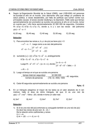 UNMSM-CENTRO PREUNIVERSITARIO Ciclo 2018-II
Semana N.º 9 (Prohibida su reproducción y venta) Pág. 56
4. Según la Organización Mundial de la Salud (OMS), casi (10R+830) mil personas
se suicidan al año en el mundo. Una alarmante cifra que refleja un problema de
salud pública, a veces desatendido, por falta de políticas que luchen contra sus
principales causas: el acoso escolar (bullying) y la depresión. Halle cada que tiempo
aproximadamente (en promedio) se suicida una persona al año en el mundo, tomar
en cuenta que 1 año tiene aproximadamente 32 000 000 de segundos. Considere
     
4 4 4
R a (a 1) b (b 1) c (c 1), donde a, b y c son las raíces del polinomio
3
p(x) x x 1
  
A) 20 seg B) 45 seg C) 40 seg D) 50 seg E) 25 seg
Solución:
1) Para encontrar las raíces a, b y c de p(x) se tiene p(x) = 0
3
x x 1 , luego como a es raíz del polinomio
  
 
 
5 3 2
3
4 2
a a a ...
a a 1
a a a ...
   

   
  


2)     4 3
sumando : a (a 1) a a , análogamente
     
4 3 4 3
b (b 1) b b , c (c 1) c b
     
 
3 3 3
3 3 3
a b c 0
Luego R a b c a b c , donde
a b b 3abc 3
  

      
    

R 3
  
3) Luego el tiempo en el que se suicida una persona
tiempo total (en segundos)
número de personas

 
32 000 000
40 segundos.
10( 3) 830 1000
 
  
4) Cada 40 segundos aproximadamente se suicida una persona
Rpta.: C
5. En un triángulo pitagórico el mayor de los lados es el valor absoluto de m (en
metros), halle el área de dicho triángulo, tal que: 2i es una raíz de
3 2
p(x) x mx 10mx 20
    ; donde m toma un valor real.
A) 3m2 B) 4m2 C) 6m2 D) 7m2 E) 5m2
Solución:
1) Si 2i es una raíz del p(x) entonces su conjugado también es una raíz de p(x)
Es decir las raíces de p(x) son: 2i, –2i, r
De la relación entre coeficientes y raíces
i) r = –m
ii) 4r = –20 → r = –5, m = 5
415
 