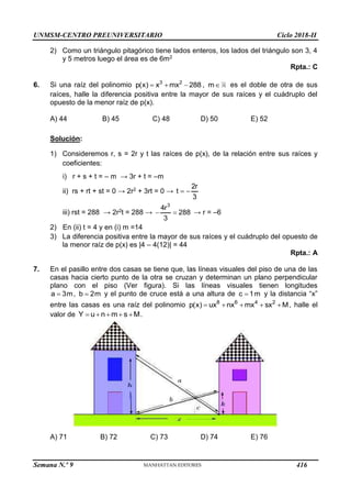 UNMSM-CENTRO PREUNIVERSITARIO Ciclo 2018-II
Semana N.º 9 (Prohibida su reproducción y venta) Pág. 57
2) Como un triángulo pitagórico tiene lados enteros, los lados del triángulo son 3, 4
y 5 metros luego el área es de 6m2
Rpta.: C
6. Si una raíz del polinomio 3 2
p(x) x mx 288
   , m es el doble de otra de sus
raíces, halle la diferencia positiva entre la mayor de sus raíces y el cuádruplo del
opuesto de la menor raíz de p(x).
A) 44 B) 45 C) 48 D) 50 E) 52
Solución:
1) Consideremos r, s = 2r y t las raíces de p(x), de la relación entre sus raíces y
coeficientes:
i) r + s + t = – m → 3r + t = –m
ii) rs + rt + st = 0 → 2r2 + 3rt = 0 →
2r
t
3
 
iii) rst = 288 → 2r2t = 288 →
3
4r
288
3
  → r = –6
2) En (ii) t = 4 y en (i) m =14
3) La diferencia positiva entre la mayor de sus raíces y el cuádruplo del opuesto de
la menor raíz de p(x) es |4 – 4(12)| = 44
Rpta.: A
7. En el pasillo entre dos casas se tiene que, las líneas visuales del piso de una de las
casas hacia cierto punto de la otra se cruzan y determinan un plano perpendicular
plano con el piso (Ver figura). Si las líneas visuales tienen longitudes
a 3m
 , b 2m
 y el punto de cruce está a una altura de c 1m
 y la distancia “x”
entre las casas es una raíz del polinomio 8 6 4 2
p(x) ux nx mx sx M
     , halle el
valor de Y u n m s M
     .
A) 71 B) 72 C) 73 D) 74 E) 76
416
 