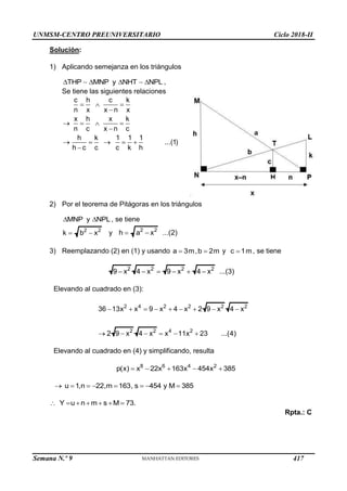 UNMSM-CENTRO PREUNIVERSITARIO Ciclo 2018-II
Semana N.º 9 (Prohibida su reproducción y venta) Pág. 58
Solución:
1) Aplicando semejanza en los triángulos
THP MNP y NHT NPL
    ,
Se tiene las siguientes relaciones
c h c k
n x x n x
x h x k
n c x n c
h k 1 1 1
...(1)
h c c c k h
  

   

    

2) Por el teorema de Pitágoras en los triángulos
MNP y NPL
  , se tiene
2 2
k b x
  y 2 2
h a x ...(2)
 
3) Reemplazando (2) en (1) y usando a 3m
 ,b 2m
 y c 1m
 , se tiene
2 2 2 2
9 x 4 x 9 x 4 x ...(3)
     
Elevando al cuadrado en (3):
2 4 2 2 2 2
2 2 4 2
36 13x x 9 x 4 x 2 9 x 4 x
2 9 x 4 x x 11x 23 ...(4)
        
     
Elevando al cuadrado en (4) y simplificando, resulta
8 6 4 2
p(x) x 22x 163x 454x 385
    
u 1,n 22,m 163, s 454 y M 385
       
Y u n m s M 73.
      
Rpta.: C
417
 