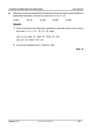 UNMSM-CENTRO PREUNIVERSITARIO Ciclo 2018-II
Semana N.º 9 (Prohibida su reproducción y venta) Pág. 59
8. Determine la suma de coeficientes del polinomio mónico de menor grado posible con
coeficientes racionales, si dos de sus raíces son 3 + 4i y 5 2
 .
A) 200 B) 210 C) 220 D) 280 E) 290
Solución:
1) Como el polinomio p(x) debe tener coeficientes racionales tendría como mínimo
las raíces 3 + 4i, 3 – 4i, 5 2
 y 5 2
 , luego:
2 2
p(x) (x (3 4i))(x (3 4i))(x (5 2))(x (5 2))
p(x) (x 6x 25)(x 10x 23)
        
    
2) La suma de coeficientes p(1) = (20)(14) = 280
Rpta.: D
418
 
