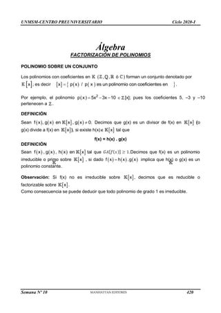 UNMSM-CENTRO PREUNIVERSITARIO Ciclo 2020-I
Semana Nº 10 (Prohibida su reproducción y venta) Pág. 35
Álgebra
FACTORIZACIÓN DE POLINOMIOS
POLINOMIO SOBRE UN CONJUNTO
Los polinomios con coeficientes en ( , , ó ) forman un conjunto denotado por
 
x ; es decir      
 
x p x / p x es un polinomio con coeficientes en
 .
Por ejemplo, el polinomio 2
p(x) 5x 3x 10
    [x]; pues los coeficientes 5, –3 y –10
pertenecen a .
DEFINICIÓN
Sean        
f x , g x en x , g x 0.
 Decimos que g(x) es un divisor de f(x) en  
x (o
g(x) divide a f(x) en  
x ), si existe h(x)  
x tal que
f(x) = h(x) . g(x)
DEFINICIÓN
Sean        
f x , g x , h x en x tal que .Decimos que f(x) es un polinomio
irreducible o primo sobre  
x , si dado      
f x h x .g x
 implica que h(x) o g(x) es un
polinomio constante.
Observación: Si f(x) no es irreducible sobre  
x , decimos que es reducible o
factorizable sobre  
x .
Como consecuencia se puede deducir que todo polinomio de grado 1 es irreducible.
420
 