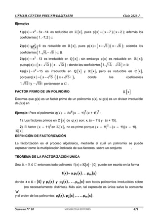 UNMSM-CENTRO PREUNIVERSITARIO Ciclo 2020-I
Semana Nº 10 (Prohibida su reproducción y venta) Pág. 36
Ejemplos
1)   2
p x x 5x 14
   es reducible en  
x , pues      
p x x 7 x 2
   ; además los
coeficientes 
1, 7,2
 
2)   2
p x x 6
  es reducible en  
x , pues      
p x x 6 x 6
   ; además los
coeficientes 
1, 6, 6
 
3)    
2
p x x 13 es irreducible en  
x ; sin embargo  
p x es reducible en  
x ;
pues      
p x x 13 x 13
   ; donde los coeficientes 
1, 13, 13
 
4)    
2
q x x 15 es irreducible en  
x y  
x , pero es reducible en  
x ,
porque      
  
q x x 15 i x 15 i , donde los coeficientes

1, 15 i y 15 i pertenecen a .
FACTOR PRIMO DE UN POLINOMIO
Decimos que g(x) es un factor primo de un polinomio p(x), si g(x) es un divisor irreducible
de p(x) en
 
x
.
Ejemplo: Para el polinomio      
2 3
6
q x 8x x – 1
1 x + 1
5
 :
1) Los factores primos en  
x de  
q x son: x, (x – 11) y (x + 15).
2) El factor  2
x – 11 en  
x , no es primo porque     

2
x – 1
1 x – 1
1 x – 1
1 .
DEFINICIÓN DE FACTORIZACIÓN
La factorización es el proceso algebraico, mediante el cual un polinomio se puede
expresar como la multiplicación indicada de sus factores, sobre un conjunto
 
x
.
TEOREMA DE LA FACTORIZACIÓN ÚNICA
Sea ó
 entonces todo polinomio      
f x x 0
  puede ser escrito en la forma
     
x
p
.
.
.
x
p
.
a
x
f m
1

donde 
a        
x
p
,
.
.
.
,
x
p
y
x
p
y
0 m
2
1
 son todos polinomios irreducibles sobre
 
x
(no necesariamente distintos). Más aún, tal expresión es única salvo la constante
“a”
y el orden de los polinomios      
x
p
,
.
.
.
,
x
p
,
x
p m
2
1 .
421
 