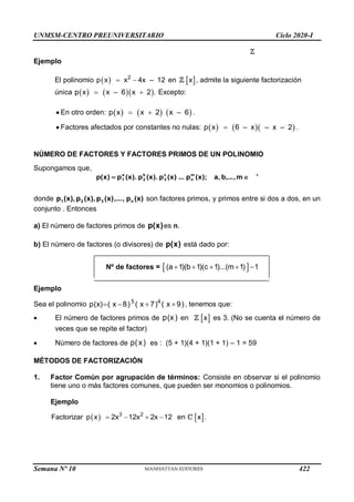 UNMSM-CENTRO PREUNIVERSITARIO Ciclo 2020-I
Semana Nº 10 (Prohibida su reproducción y venta) Pág. 37
Ejemplo
El polinomio   2
p x x 4x – 12
  en  
x , admite la siguiente factorización
única     
p x x – 6 x 2 .
  Excepto:
 En otro orden:      
p x x 2 x – 6
  .
 Factores afectados por constantes no nulas:     
p x 6 – x – x – 2
 .
NÚMERO DE FACTORES Y FACTORES PRIMOS DE UN POLINOMIO
Supongamos que,

 m
,
,...
b
,
a
);
x
(
p
...
)
x
(
p
).
x
(
p
).
x
(
p
)
x
(
p m
n
c
3
b
2
a
1
+
donde )
x
(
p
,
...
,
)
x
(
p
),
x
(
p
),
x
(
p n
3
2
1 son factores primos, y primos entre si dos a dos, en un
conjunto . Entonces
a) El número de factores primos de )
x
(
p es n.
b) El número de factores (o divisores) de )
x
(
p está dado por:
Nº de factores =  
(a 1)(b 1)(c 1)...(m 1) 1
    
Ejemplo
Sea el polinomio    
5 4
p(x) ( x 8) ( x 7) ( x 9), tenemos que:
 El número de factores primos de p(x) en  
x es 3. (No se cuenta el número de
veces que se repite el factor)
 Número de factores de p(x) es : (5 + 1)(4 + 1)(1 + 1) – 1 = 59
MÉTODOS DE FACTORIZACIÓN
1. Factor Común por agrupación de términos: Consiste en observar si el polinomio
tiene uno o más factores comunes, que pueden ser monomios o polinomios.
Ejemplo
  3 2
Factorizar p x 2x 12x 2x 12 en
     
x .
422
 