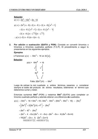 UNMSM-CENTRO PREUNIVERSITARIO Ciclo 2020-I
Semana Nº 10 (Prohibida su reproducción y venta) Pág. 38
Solución:
 
        
       
   
     
3 2
2 2
2 2
p x 2x 12x 2x 12
p x 2x x 6 2 x 6 2 x 6 x 1
2 x 6 x 1 2 x 6 x 1
2 x 6 x 1 x 1
p x 2 x 6 (x i) x i .

   
      
     
     
    
2. Por adición o sustracción (QUITA y PON): Consiste en convertir binomios o
trinomios a trinomios cuadrados perfecto (T.C.P). El procedimiento a seguir lo
presentamos en los siguientes ejemplos.
Ejemplos
i)   4
Factorizar p x 64x 16
  en  
x .
Solución:
p(x) = 64x4
+ 16
8x2
4
 
2 2
Falta: 2(8x ) 4 64x

Luego de extraer la raíz cuadrada a ambos términos, pasamos a considerar
siempre el doble del producto de dichos resultados, obteniendo el término que
deberemos sumar y restar.
Entonces sumamos 64x2
(PON) y restamos 64x2
(QUITA) para completar un
trinomio cuadrado perfecto y además obtener una diferencia de cuadrados.
   
      
 
 
2
4 4 2 2 4 2
2 2
2 2 2
2
2 2
2 2 2 2
2 2
irreducibe en x ir
p x 64x 16 = 64x 16 64x – 64x (64x 64x 16) – 8x
8x 2 8x 4 4 – 8x
(8x 4) – 8x
(8x 4 –8x) (8x 4 8x) (8x –8x 4) (8x 8x+4)
16(2x – 2x 1) (2x 2x+1)
      
 
  
 
 
 
      
  
 
reducibe en x
423
 