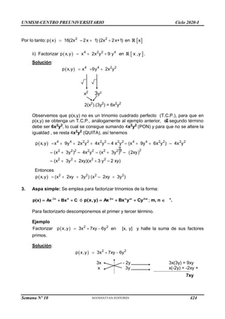 UNMSM-CENTRO PREUNIVERSITARIO Ciclo 2020-I
Semana Nº 10 (Prohibida su reproducción y venta) Pág. 39
Por lo tanto:   2 2
p x 16(2x – 2x 1) (2x 2x+1)
   en  
x
ii) Factorizar     
4 2 2 4
p x,y x 2x y 9 y en  
x ,y .
Solución:
    
4 4 2 2
p x,y x 9y 2x y
x2
3y2
2(x2
).(3y2
) = 6x2
y2
Observemos que p(x,y) no es un trinomio cuadrado perfecto (T.C.P.), para que en
p(x,y) se obtenga un T.C.P., análogamente al ejemplo anterior, el segundo término
debe ser 6x2
y2
, lo cual se consigue sumando 4x2
y2
(PON) y para que no se altere la
igualdad , se resta 4x2
y2
(QUITA), así tenemos
 
 
      
   
   
4 4 2 2 2 2 2 2 4 4 2 2 2 2
2
2 2 2 2 2 2 2 2
2 2 2 2
p x,y x 9y 2x y 4x y – 4 x y (x 9y 6x y ) – 4x y
(x 3y ) – 4x y (x 3y ) – 2xy
(x 3y 2xy)(x 3 y – 2 xy)
Entonces
     
2 2 2 2
p x,y (x 2xy 3y ) (x – 2xy 3y )
3. Aspa simple: Se emplea para factorizar trinomios de la forma:
C
Bx
Ax
)
x
(
p n
n


 
ó m
2
m
n
n
2
Cy
y
Bx
Ax
)
y
,
x
(
p 

 ; m, n  +
.
Para factorizarlo descomponemos el primer y tercer término.
Ejemplo
    
2 2
Factorizar p x,y 3x 7xy 6y en [x, y] y halle la suma de sus factores
primos.
Solución:
    
2 2
p x,y 3x 7xy 6y
3x - 2y 3x(3y) = 9xy
x 3y x(-2y) = -2xy +
7xy
424
 