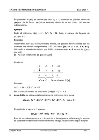 UNMSM-CENTRO PREUNIVERSITARIO Ciclo 2020-I
Semana Nº 10 (Prohibida su reproducción y venta) Pág. 41
En particular, si p(x) es mónico (es decir 1

n
a ), entonces las posibles raíces de
p(x)son de la forma b
 (raíces enteras), donde b es un divisor del término
independiente.
Ejemplo
Dado el polinomio   3 2
p x x 5x + 7x 12
   , halle el número de factores de
p(x)en  
x
Solución:
Observamos que p(x)es un polinomio mónico, las posibles raíces enteras son los
divisores del término independiente 12
 , es decir {1, 2,  3, 4,  6, 12}.
Utilizando el método de división por Ruffini, probamos que x 4
 es raíz de p(x) y
por tanto
(x – 4) es un factor primo de p(x) en  
x
En efecto:
1 –5 7 –12
4 4 –4 12
1 –1 3 0
x2
– x + 3 … factor primo en  
x
Entonces
    2
p x x 4 ( x x + 3)
  
Por lo tanto, el número de factores es (1+1) (1 + 1) – 1 = 3.
6. Aspa doble: se utiliza en la factorización de polinomios de la forma:






 n
,
m
;
F
Ey
Dx
Cy
y
Bx
Ax
)
y
,
x
(
p m
n
m
2
m
n
n
2 
.
En particular si m = n = 1, tenemos
F
Ey
Dx
Cy
Bxy
Ax
)
y
,
x
(
p 2
2





 .
Para factorizarlo ordenamos el polinomio en la forma general, si faltara algún término
se completa con términos de coeficiente cero y luego se aplican tres aspas simples.
426
 