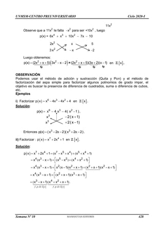 UNMSM-CENTRO PREUNIVERSITARIO Ciclo 2020-I
Semana Nº 10 (Prohibida su reproducción y venta) Pág. 43
2
11x
Observe que a 2
11x le falta  2
x para ser 2
+10x , luego
p(x) =    
4 3 2
6x x 10x 7x 10
2
2x x 5
3 2
x x 2
Luego obtenemos:
 
2 2 2
p(x) (2x x 5) 3x x 2 (2x x 5)(3x 2)(x 1)
        
fp
fp fp fp
= en  
x .
OBSERVACIÓN
Podemos usar el método de adición y sustracción (Quita y Pon) y el método de
factorización del aspa simple para factorizar algunos polinomios de grado impar, el
objetivo es buscar la presencia de diferencia de cuadrados, suma o diferencia de cubos,
etc.
Ejemplos
i) Factorizar      
6 3 2
p x x 4x 4x 4 en  
x .
Solución:
   
6 3 2
p(x) x 4 x 4( x 1),
3
x  
2(x 1)
3
x  
2(x 1)
Entonces     
3 3
p(x) (x 2x 2)(x 2x 2).
ii) Factorizar :   7 4
p x x 2x 1
   en  
x .
Solución:
 
   
. .
( ) ( )
( ) ( ) ( )
( ) ( )( ) ( )( )
( ) ( )( )
( )( ).
7 4 7 5 4 5 4
4 3 5 2 4 2
4 3 2 2 2 2
4 3 2 3
3 4 2
p x x 2x 1 x x x x x 1
x x x 1 x x x x 1
x x x 1 x x 1 x x 1 x x 1 x x 1
x x x 1 x x 1 x x 1
x x 1 x x x 1
        
 
       
 
 
           
 
 
       
 
     
f p en x f p en x
428
 