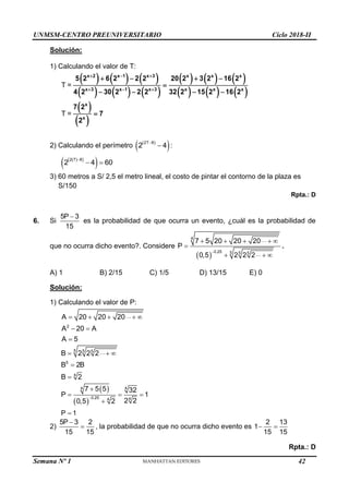 UNMSM-CENTRO PREUNIVERSITARIO Ciclo 2018-II
Semana Nº 1 (Prohibida su reproducción y venta) Pág. 53
Solución:
1) Calculando el valor de T:
     
     
     
     
 
 
T =
T =
x 2 x 1 x 3 x x x
x 3 x 1 x 3 x x x
x
x
5 2 6 2 2 2 20 2 3 2 16 2
4 2 30 2 2 2 32 2 15 2 16 2
7 2
7
2
  
  
   

   

2) Calculando el perímetro  
 
2T 8
2 4

 :
 
 
 
2 7 8
2 4 60

 
3) 60 metros a S/ 2,5 el metro lineal, el costo de pintar el contorno de la plaza es
S/150
Rpta.: D
6. Si

5P 3
15
es la probabilidad de que ocurra un evento, ¿cuál es la probabilidad de
que no ocurra dicho evento?. Considere
 
4
0,25 5 5 5
7 5 20 20 20
P
0,5 2 2 2

    

  
.
A) 1 B) 2/15 C) 1/5 D) 13/15 E) 0
Solución:
1) Calculando el valor de P:
2
A 20 20 20
A 20 A
A 5
    
 

5 5 5
5
4
B 2 2 2
B 2B
B 2
  


 
 
4 4
0,25 4
4
7 5 5 32
P 1
2 2
0,5 2


  

P 1

2)
5P 3 2
15 15

 , la probabilidad de que no ocurra dicho evento es
2 13
1
15 15
 
Rpta.: D
42
 
