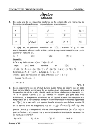 UNMSM-CENTRO PREUNIVERSITARIO Ciclo 2020-I
Semana Nº 10 (Prohibida su reproducción y venta) Pág. 54
Álgebra
EJERCICIOS
1. En cada uno de los siguientes casilleros, se ha establecido una misma ley de
formación para los polinomios ( con coeficientes enteros) dados,
6 3 x2 x  
a 1

2 x 4 2 x
17 x2
+3x+1 2
4x 17
 2x 5
 p(x)
Si  
p x es un polinomio irreducible en  
x ; además “m” y “n” son,
respectivamente, el menor valor entero positivo y mayor entero negativo que puede
asumir “a”, halle  
m n
 .
A) –1 B) 3 C) 2 D) 3

Solución:
i) De la ley de formación,    
2
p x x a 1 x 1
    ;
luego  
p x será reducible en  
x , si
             
2 2
x a 1 x 1 p x x 1 x 1 x a 1 x 1 p x x 1 x 1
               ,
Entonces, a 1 2 a 1 2
      , luego a 1 a 3
   
i) Como  
p x es irreducible en  
x , entonces: a 1 a 3
   
Luego, m 2 n 1
   
 m n 3.
 
Rpta.: B
2. En un experimento que se efectuó durante cuatro horas, se observó que en cada
hora transcurrida la temperatura de un objeto estuvo relacionada de acuerdo a la
temperatura inicial del objeto y la del medio ambiente, dadas respectivamente por,
“x” e “y” grados Celsius  
x y
  ; además se observó que para cada hora
transcurrida, la temperatura disminuyó en “m” grados Celsius con respecto a la
temperatura en la hora anterior; donde m es el número total de factores algebraicos
en  
x,y de la expresión que representaba la temperatura en la hora anterior. Si
en la tercera hora la temperatura fue de   3 2 2
t x,y x 9x x y 6x 9y 6xy
     
grados Celsius, y la temperatura final en dicho experimento fue    
2
x 3 x 7 5
  
grados Celsius ; x 3
 ¿cuánto fue la temperatura del medio ambiente, sabiendo que
se mantuvo constante?
A) 3
 ºC B) 2
 ºC C) 7 ºC D) 9 ºC
429
 