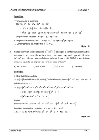 UNMSM-CENTRO PREUNIVERSITARIO Ciclo 2020-I
Semana Nº 10 (Prohibida su reproducción y venta) Pág. 55
Solución:
i) Temperatura al tercer día :
 
     
           
3 2 2
3 2 2
2
2 2
t x,y x 9x x y 6x 9y 6xy
x x y 6x 6xy 9x 9y
x x y 6x x y 9 x y x y x 6x 9 x y x 3
     
      
            
Luego   
Nro de factores : m 1 1 2 1 1 5
    
ii)Temperatura al cuarto día:       
2 2
x y x 3 5 x 3 x 7 5
      
 La temperatura del medio fue y 7
 º C.
Rpta. : C
3. Carlos obtuvo un ingreso total de  
7 2
x x 1
  soles por la venta de una cantidad de
artículos, a un precio de venta unitario , en soles, expresado por el polinomio
 
5 4 2
x x ax bx c
    con coeficientes enteros; donde x 0
 . Si Carlos vendió trece
artículos, ¿cuánto fue el precio de venta de cada artículo?
A) 170 soles B) 189 soles C) 166 soles D) 169 soles
Solución:
i) Sea I(x) el ingreso total
      
5 4 2
I x Pr ecio Unitario de Venta Cantidad de articulos x x ax bx c 13
      
ii) Factorizamos  
I x :
   
    
  
7 2 7 4 4 2 4 3 4 2
4 2 2 2
2 5 4 2
I x x x 1 x x x x 1 x (x 1) x x 1
x (x 1) x x 1 x x 1 x x 1
x x 1 x x x x 1
             
        
      
Luego:
Precio de Venta Unitario  
5 4 2 5 4 2
x x x x 1 x x ax bx c
         
Cantidad de artículos vendidos: 2
x x 1 13 x 3
    
 El precio de Venta Unitario: 5 4 2
3 3 3 3 1 169
     soles.
Rpta. : D
430
 