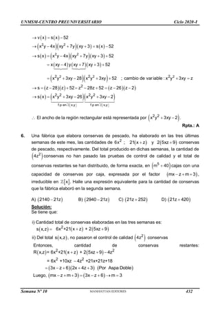 UNMSM-CENTRO PREUNIVERSITARIO Ciclo 2020-I
Semana Nº 10 (Prohibida su reproducción y venta) Pág. 57
   
     
     
    
  
2 2
2 2
2 2 2
2 2 2
v x s x 52
x y 4x xy 7y xy 3 s x 52
s x x y 4x xy 7y xy 3 52
x xy 4 y xy 7 xy 3 52
x y 3xy 28 x y 3xy 52 ; cambio de variable : x y 3xy z
  
     
     
    
      
     
    
f.p en x,y f.p en x,y
2
2 2 2 2
s z 28 z 52 z 28z 52 z 26 z 2
s x x y 3xy 26 x y 3xy 2
   
   
         
     
 El ancho de la región rectangular está representada por  
2 2
x y 3xy 2
  .
Rpta.: A
6. Una fábrica que elabora conservas de pescado, ha elaborado en las tres últimas
semanas de este mes, las cantidades de 2
6x ;  
21 x z
 y  
2 5xz 9
 conservas
de pescado, respectivamente. Del total producido en dichas semanas, la cantidad de
 
2
4z conservas no han pasado las pruebas de control de calidad y el total de
conservas restantes se han distribuido, de forma exacta, en  
5
m 40
 cajas con una
capacidad de conservas por caja, expresada por el factor  
mx z m 3
   ,
irreducible en  
x . Halle una expresión equivalente para la cantidad de conservas
que la fábrica elaboró en la segunda semana.
A)  
2140 21z
 B)  
2940 21z
 C)  
21z 252
 D)  
21z 420

Solución:
Se tiene que:
i) Cantidad total de conservas elaboradas en las tres semanas es:
 
s x,z     
2
6x +21 x z + 2 5xz 9
 
ii) Del total  
s x,z , no pasaron el control de calidad  
2
4z conservas
Entonces, cantidad de conservas restantes:
     
2 2
2 2
R x,z = 6x +21 x z + 2 5xz 9 4z
= 6x +10xz 4z +21x+21z+18
  

    
3x z 6 2x 4z 3 Por Aspa Doble
    
Luego,    
mx z m 3 3x z 6 m 3
       
432
 