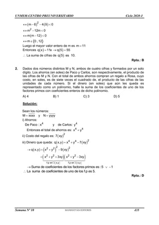 UNMSM-CENTRO PREUNIVERSITARIO Ciclo 2020-I
Semana Nº 10 (Prohibida su reproducción y venta) Pág. 60
   
 
2
2
m 6 4 9 0
m 12m 0
m m 12 0
m 0 , 12
   
  
  
 
Luego el mayor valor entero de m es m 11

Entonces    
q x 11x q 5 55
  
 La suma de cifras de  
q 5 es 10.
Rpta.: B
2. Dados dos números distintos M y N, ambos de cuatro cifras y formados por un solo
dígito. Los ahorros (en soles) de Paco y Carlos, son respectivamente, el producto de
las cifras de M y N. Con el total de ambos ahorros compran un regalo a Rosa, cuyo
costo, en soles, es de siete veces el cuadrado de, el producto de las cifras de las
unidades de cada número. Si el dinero (en soles) que aún les queda es
representado como un polinomio, halle la suma de los coeficientes de uno de los
factores primos con coeficientes enteros de dicho polinomio.
A) 4 B) 1 C) 3 D) 5
Solución:
Sean los números:
M xxxx y N yyyy
 
i) Ahorros:
De Paco 4
: x y de Carlos: 4
y
Entonces el total de ahorros es: 4 4
x y

ii) Costo del regalo es:  
2
7 xy
iii) Dinero que queda:    
2
4 4
q x,y x y 7 xy
  
     
  
f.p en x,y f.p en x,y
2 2
2 2
2 2 2 2
q x,y x y 9 xy
x y 3xy x y 3xy
   
   
   
    
Suma de coeficientes de los factores primos es : 5 1
  
La suma de coeficientes de uno de los f.p es 5.

Rpta.: D
435
 