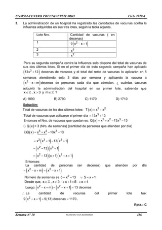 UNMSM-CENTRO PREUNIVERSITARIO Ciclo 2020-I
Semana Nº 10 (Prohibida su reproducción y venta) Pág. 61
3. La administración de un hospital ha registrado las cantidades de vacunas contra la
influenza adquiridas en sus tres lotes, según la tabla adjunta,
Lote Nro. Cantidad de vacunas ( en
decenas)
1
 
2
9 x x 1
 
2 5
x
3 2
x
Para su segunda campaña contra la Influenza solo dispone del total de vacunas de
sus dos últimos lotes. Si en el primer día de esta segunda campaña han aplicado
 
3
13x 13
 decenas de vacunas y el total del resto de vacunas lo aplicarán en 5
semanas atendiendo solo 3 días por semana y aplicando la vacuna a
 
2
x x m
  decenas de personas cada día que atiendan, ¿ cuántas vacunas
adquirió la administración del hospital en su primer lote, sabiendo que
x , x 3 y m
   ?
A) 1890 B) 2790 C) 1170 D) 1710
Solución:
Total de vacunas de los dos últimos lotes:   5 2
T x x x
 
Total de vacunas que aplicaron el primer día 3
13x 13
 
Entonces el Nro. de vacunas que quedan es:   5 2 3
Q x x x 13x 13
   
i)  
Q x = 3 (Nro. de semanas) (cantidad de personas que atienden por día)
 
   
  
   
5 2 3
2 3 3
2 3
2 2
ii)Q x x x 13x 13
x x 1 13 x 1
x 13 x 1
x 13 x 1 x x 1
   
   
  
    
Entonces:
La cantidad de personas (en decenas) que atienden por día
   
2 2
x x m x x 1
     
Número de semanas es 2
5 x 13 5 x 1
    
Desde que, x , x 3 x 1 5 x 4
      
Luego    
2 2
x x m x x 1 13 decenas
     
 La cantidad de vacunas del primer lote fue:
   
2
9 x x 1 9 13 decenas 1170 .
   
Rpta.: C
436
 