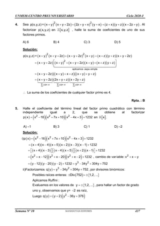 UNMSM-CENTRO PREUNIVERSITARIO Ciclo 2020-I
Semana Nº 10 (Prohibida su reproducción y venta) Pág. 62
4. Sea            
2 2
p(x,y,z) = x y x y 2z 2z y x y x z x y z x 2z y
            . Al
factorizar    
p x,y,z en x,y,z , halle la suma de coeficientes de uno de sus
factores primos.
A) 6 B) 4 C) 3 D) 5
Solución:
           
         
   
   
 
   
coef 4 coef 4 coef 4
aplicamos aspa simple
2 2
2
p(x,y,z) = x y x y 2z x y 2z x y x z y z x y 2z
x y 2z x y x y 2z x y x z y z
x y 2z x y x z x y y z
x y 2z 2x y z x 2y z
  
           
 
          
 
 
        
      
  
 La suma de los coeficientes de cualquier factor primo es 4.
Rpta. : B
5. Halle el coeficiente del término lineal del factor primo cuadrático con término
independiente igual a 2, que se obtiene al factorizar
     
2 2 2
p x x 16 x 7x 10 x 4x 3 1232
       en  
x .
A) –1 B) 3 C) 1 D) –2
Solución:
     
      
        
   
   
2 2 2
2 2 2 2
3 2
i)p x x 16 x 7x 10 x 4x 3 1232
x 4 x 4 x 5 x 2 x 3 x 1 1232
x 4 x 3 x 4 x 5 x 2 x 1 1232
x x 12 x x 20 x x 2 1232 , cambio de variable: x x y
y 12 y 20 y 2 1232 y 34y 304y 752
      
       
     
       
     
         
        
ii)Factorizamos   3 2
q y y 34y 304y 752
    , por divisores binómicos:
Posibles raíces enteras:    
Div 752 1,2, ...
  
Aplicamos Ruffini :
Evaluamos en los valores de  
y 1,2, ...
  , para hallar un factor de grado
uno y, observamos que y= 2
 es raíz,
Luego     
2
q y y 2 y 36y 376
   
437
 