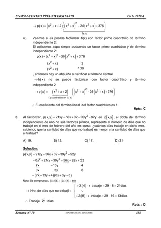 UNMSM-CENTRO PREUNIVERSITARIO Ciclo 2020-I
Semana Nº 10 (Prohibida su reproducción y venta) Pág. 63
       
 
2
2 2 2
h x
p x x x 2 x x 36 x x 376
 
       
 
 
iii) Veamos si es posible factorizar h(x) con factor primo cuadrático de término
independiente 2:
Si aplicamos aspa simple buscando un factor primo cuadrático y de término
independiente 2:
 
2 2 2
2
2
p(x) = (x x) 36 x x 376
(x x) 2
188
(x x)
   


, entonces hay un absurdo al verificar el término central
 
h x
 no se puede factorizar con factor cuadrático y término
independiente 2
       
f.pcuadratico en x
2
2 2 2
p x x x 2 x x 36 x x 376
 
 
 
       
 
 
 El coeficiente del término lineal del factor cuadrático es 1.
Rpta.: C
6. Al factorizar,   2
p x,y 21xy 56x 32 39y 92y
     en  
x,y , el doble del término
independiente de uno de sus factores primos, representa el número de días que no
trabajé en el mes de febrero del año en curso, ¿cuántos días trabajé en dicho mes,
sabiendo que la cantidad de días que no trabajé es menor a la cantidad de días que
si trabajé?
A) 19. B) 15. C) 17. D) 21
Solución:
 
  
     
7x 8 0x 4 56x
2
2 2
Nota: Se comprueba ,
p x,y 21xy 56x 32 39y 92y
0x 21xy 39y 56x 92y 32
7x 13y 4
0x 3y 8
7x 13y 4 0x 3y 8
 
    
     

    
 Nro. de días que no trabajé :
 
 
2 4 trabaje 29 8 21dias
2 8 trabaje 29 16 13dias
     



    

 Trabajé 21 días.
Rpta. : D
438
 