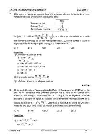 UNMSM-CENTRO PREUNIVERSITARIO Ciclo 2018-II
Semana Nº 1 (Prohibida su reproducción y venta) Pág. 54
7. Milagros va a calcular el promedio final que obtuvo en el curso de Matemática I, sus
notas parciales se presentan en la siguiente tabla:
Nota
Examen parcial 1a
Examen final 1b
Promedio de práctica 1(a b) 1
 
Si  
a,b  verifican 0
2 2
5
a a b 2b 1
3a 2b 20 5
  

 
, además el promedio final se obtiene
del promedio aritmético de las tres notas presentadas. ¿Cuántos puntos le faltan en
el promedio final a Milagros para conseguir la nota máxima 20?
A) 1 B) 2 C) 3 D) 4 E) 5
Solución:
1) Calculando el valor de a y b:
2 2
2 2
2 2
2 2
a a b 2b
5
3a 2b 20
a 16a b 12b 100 0
a 16a 64 b 12b 36 0
(a 8) (b 6) 0
a 8;b 6
  

 
    
     
   
 
2) El promedio final es
18 16 11
15
3
 

3) Le faltaron 5 puntos para la nota máxima
Rpta.: E
8. El sismo de Chincha y Pisco en el año 2007 del 15 de agosto a las 18:40 horas, fue
uno de los terremotos más violentos ocurridos en el Perú en los últimos años
liberando una energía aproximada de 23,6
10 ergios. Si la siguiente ecuación
relaciona la energía en ergios (E) liberada por un terremoto y la magnitud (M) en la
escala de Richter:
15M
11,8 5
E 10 10
 . Determine la magnitud del sismo de Chincha y
Pisco del año 2007 en la escala de Richter. (Redondee a una cifra decimal)
A) 7,5 B) 7,6 C) 7,7 D) 7,8 E) 7,9
Solución:
1)
15M
11,8 23,6
5
E 10 10 10
 
15M
11,8
10
E 10 10
 
43
 