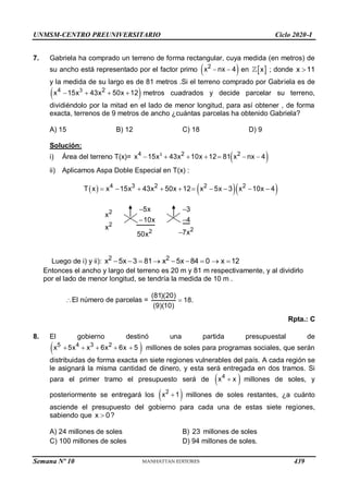 UNMSM-CENTRO PREUNIVERSITARIO Ciclo 2020-I
Semana Nº 10 (Prohibida su reproducción y venta) Pág. 64
7. Gabriela ha comprado un terreno de forma rectangular, cuya medida (en metros) de
su ancho está representado por el factor primo  
2
x nx 4
  en  
x ; donde x 11

y la medida de su largo es de 81 metros .Si el terreno comprado por Gabriela es de
 
3
4 2
x 15x 43x 50x 12
    metros cuadrados y decide parcelar su terreno,
dividiéndolo por la mitad en el lado de menor longitud, para así obtener , de forma
exacta, terrenos de 9 metros de ancho ¿cuántas parcelas ha obtenido Gabriela?
A) 15 B) 12 C) 18 D) 9
Solución:
i) Área del terreno T(x)=  
3
4 2 2
x 15x 43x 10x 12 81 x nx 4
      
ii) Aplicamos Aspa Doble Especial en T(x) :
    
4 3 2 2 2
2
2
2
2
T x x 15x 43x 50x 12 x 5x 3 x 10x 4
5x 3
x
10x 4
x
7x
50x
         
 
 

Luego de i) y ii): 2 2
x 5x 3 81 x 5x 84 0 x 12
        
Entonces el ancho y largo del terreno es 20 m y 81 m respectivamente, y al dividirlo
por el lado de menor longitud, se tendría la medida de 10 m .
El número de parcelas =
(81)(20)
18.
(9)(10)

Rpta.: C
8. El gobierno destinó una partida presupuestal de
 
5 4 3 2
x 5x x 6x 6x 5
     millones de soles para programas sociales, que serán
distribuidas de forma exacta en siete regiones vulnerables del país. A cada región se
le asignará la misma cantidad de dinero, y esta será entregada en dos tramos. Si
para el primer tramo el presupuesto será de  
4
x x
 millones de soles, y
posteriormente se entregará los  
2
x 1
 millones de soles restantes, ¿a cuánto
asciende el presupuesto del gobierno para cada una de estas siete regiones,
sabiendo que x 0
 ?
A) 24 millones de soles B) 23 millones de soles
C) 100 millones de soles D) 94 millones de soles.
439
 