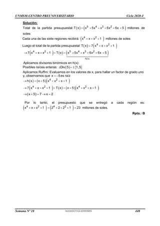 UNMSM-CENTRO PREUNIVERSITARIO Ciclo 2020-I
Semana Nº 10 (Prohibida su reproducción y venta) Pág. 65
Solución:
Total de la partida presupuestal:    
5 4 3 2
T x x 5x x 6x 6x 5
      millones de
soles
Cada una de las siete regiones recibirá:  
4 2
x x x 1
   millones de soles
Luego el total de la partida presupuestal  
T x   
4 2
7 x x x 1
  
     
 
h x
4 2 5 4 3 2
7 x x x 1 T x x 5x x 6x 6x 5
          
Aplicamos divisores binómicos en h(x):
Posibles raíces enteras:    
Div 5 1,5
  
Aplicamos Ruffini: Evaluamos en los valores de x, para hallar un factor de grado uno
y, observamos que x 5
  es raíz
    
4 2
h x x 5 x x x 1
     
      
4 2 4 2
7 x x x 1 T x x 5 x x x 1
         
 
x 5 7 x 2
    
Por lo tanto, el presupuesto que se entregó a cada región es:
   
4 2 4 2
x x x 1 2 2 2 1 23
        millones de soles.
Rpta.: B
440
 