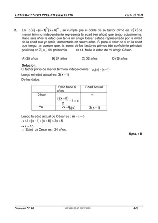 UNMSM-CENTRO PREUNIVERSITARIO Ciclo 2019-II
2. En      
3 4
p x x 1 x 6
   , se cumple que el doble de su factor primo en x
 
  de
menor término independiente representa la edad (en años) que tengo actualmente.
Hace seis años la edad que tenía mi amigo César estaba representado por la mitad
de la edad que yo tenía, aumentada en cuatro años. Si para el valor de x en la edad
que tengo, se cumple que, la suma de los factores primos (de coeficiente principal
positivo) en x
 
  del polinomio
 
p x
es 41, halle la edad de mi amigo César.
A) 25 años B) 24 años C) 32 años D) 36 años
Solucion:
El factor primo de menor término independiente :    
1
p x x 1
 
Luego mi edad actual es:  
2 x 1

De los datos:
Edad hace 6
años
Edad Actual
César
 
2x 8
4 x
2

 
m
Yo 2x 8
  
2 x 1

Luego la edad actual de César es : m x 6
 
   
41 x 1 x 6 2x 5
x 18
      
 
Edad
 de César es : 24 años.
Rpta. : B
Semana Nº 10 (Prohibida su reproducción y venta) Pág. 51
442
 
