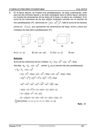 UNMSM-CENTRO PREUNIVERSITARIO Ciclo 2019-II
3. En la figura adjunta, se muestra tres paralelepípedos, de base cuadrangular, recto
para las dos primeras figuras y de base rectangular para la última figura; asimismo
se muestra las dimensiones de los lados de la base y la altura (en unidades). Si la
suma de los volúmenes de los tres sólidos mostrados coincide con el volumen de
otro paralelepípedo  
P , disminuido en  
2 3
z x y u
 

 
 
, halle la suma de los factores
primos en x,y
 
  , que representan las dimensiones del largo, ancho y altura (en
unidades) de este último paralelepípedo  
P .
A)  
x y z
  B)  
xy yz xz
  C)  
2 x y z
  D) xyz
Solución:
Suma de los volúmenes de los 3 sólidos:    
S
2 2
V x y z y z x 8xyz
    
Del dato:  
2
p
S
V V z x y
   , donde p
V es el volumen del otro paralelepípedo.
 
     
     
       
  
     
     
S
2
p
2 2 2
2 2 2 2 2 2
2 2 2 2 2 2
2
2
V V z x y
x y z 2xyz y z x 2xyz z x y 2xyz 2xyz
x y z y x z z y x 2xyz
xy xz yz yx zx zy xyz xyz
xy y x z x y zx x y yz x y
x y xy z zx yz
x y y x z z z x x y z x y z
   
         
      
       
       
    
        
 
fact primos : x y y z x z 2 x y z .
        

Rpta. : C
y-z
x
z-x
y
2y
2x
2z
Semana Nº 10 (Prohibida su reproducción y venta) Pág. 51
443
 