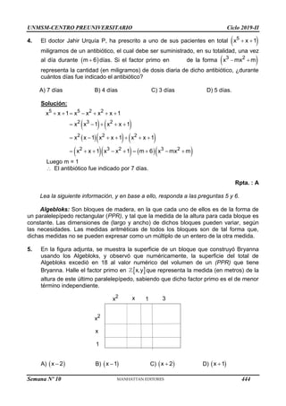 UNMSM-CENTRO PREUNIVERSITARIO Ciclo 2019-II
4. El doctor Jahir Urquía P, ha prescrito a uno de sus pacientes en total  
5
x x 1
 
miligramos de un antibiótico, el cual debe ser suministrado, en su totalidad, una vez
al día durante  
m 6
 días. Si el factor primo en de la forma  
3 2
x mx m
 
representa la cantidad (en miligramos) de dosis diaria de dicho antibiótico, ¿durante
cuántos días fue indicado el antibiótico?
A) 7 días B) 4 días C) 3 días D) 5 días.
Solución:
   
    
     
5 5 2 2
2 3 2
2 2 2
2 3 2 3 2
x x 1 x x x x 1
x x 1 x x 1
x x 1 x x 1 x x 1
x x 1 x x 1 m 6 x mx m
      
    
      
        
Luego m = 1
 El antibiótico fue indicado por 7 días.
Rpta. : A
Lea la siguiente información, y en base a ello, responda a las preguntas 5 y 6.
Algebloks: Son bloques de madera, en la que cada uno de ellos es de la forma de
un paralelepípedo rectangular (PPR), y tal que la medida de la altura para cada bloque es
constante. Las dimensiones de (largo y ancho) de dichos bloques pueden variar, según
las necesidades. Las medidas aritméticas de todos los bloques son de tal forma que,
dichas medidas no se pueden expresar como un múltiplo de un entero de la otra medida.
5. En la figura adjunta, se muestra la superficie de un bloque que construyó Bryanna
usando los Algebloks, y observó que numéricamente, la superficie del total de
Algebloks excedió en 18 al valor numérico del volumen de un (PPR) que tiene
Bryanna. Halle el factor primo en  
x,y que representa la medida (en metros) de la
altura de este último paralelepípedo, sabiendo que dicho factor primo es el de menor
término independiente.
A)  
x 2
 B)  
x 1
 C)  
x 2
 D)  
x 1

x2 x 1 3
x2
x
1
Semana Nº 10 (Prohibida su reproducción y venta) Pág. 51
444
 