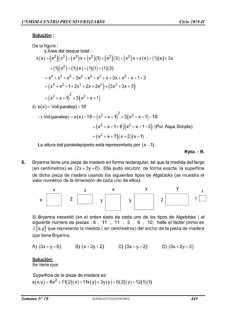 UNMSM-CENTRO PREUNIVERSITARIO Ciclo 2019-II
Solución :
De la figura :
i) Área del bloque total :
                   
           
   
   
2 2 2 2 2 2
2
4 3 2 2 3 2 2
4 2 3 2 2
2 2
2
s x x x x x x 1 x 3 x x x x 1 x 3x
1 x 1 x 1 1 1 3
x x x 3x x x x 3x x x 1 3
x x 1 2x 2x 2x 3x 3x 3
x x 1 3 x x 1
       
   
           
        
     
ii)    
s x Vol paralep 18
 
       
    
   
2 2
2 2
2
2
Vol paralep s x 18 x x 1 3 x x 1 18
x x 1 6 x x 1 3 Por Aspa Simple
x x 7 x 2 x 1
         
      
    
La altura del paralelepípedo está representada por  
x 1
 .
Rpta. : B.
6. Bryanna tiene una pieza de madera en forma rectangular, tal que la medida del largo
(en centímetros) es  
2x 3y 6
  . Ella pudo recubrir, de forma exacta, la superficie
de dicha pieza de madera usando los siguientes tipos de Algebloks (se muestra el
valor numérico de la dimensión de cada uno de ellos)
Si Bryanna necesitó (en el orden dado de cada uno de los tipos de Algebloks ) el
siguiente número de piezas : 6 , 11 , 11 , 3 , 6 , 12; halle el factor primo en
 
x,y que representa la medida ( en centímetros) del ancho de la pieza de madera
que tiene Bryanna.
A)  
3x y 6
  B)  
x 3y 2
  C)  
3x y 2
  D)  
3x 2y 3
 
Solución:
Se tiene que:
Superficie de la pieza de madera es:
 
s x,y              
2
6x 11 2 x 11x y 3y y 6 2 y 12 1 1
    
x x
x 2
x
y
y
y
y
2
1
1
Semana Nº 10 (Prohibida su reproducción y venta) Pág. 51
445
 