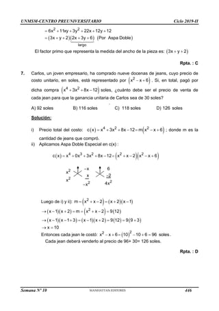 UNMSM-CENTRO PREUNIVERSITARIO Ciclo 2019-II
    
2 2
largo
6x 11xy 3y 22x 12y 12
3x y 2 2x 3y 6 Por Aspa Doble
     
    
El factor primo que representa la medida del ancho de la pieza es:  
3x y 2
 
Rpta. : C
7. Carlos, un joven empresario, ha comprado nueve docenas de jeans, cuyo precio de
costo unitario, en soles, está representado por  
2
x x 6
  . Si, en total, pagó por
dicha compra  
4 2
x 3x 8x 12
   soles, ¿cuánto debe ser el precio de venta de
cada jean para que la ganancia unitaria de Carlos sea de 30 soles?
.
A) 92 soles B) 116 soles C) 118 soles D) 126 soles
Solución:
i) Precio total del costo:    
4 2 2
c x x 3x 8x 12 m x x 6
       ; donde m es la
cantidad de jeans que compró.
ii) Aplicamos Aspa Doble Especial en c(x) :
    
4 3 2 2 2
2
2
2
2
c x x 0x 3x 8x 12 x x 2 x x 6
x 6
x
x 2
x
4x
x
         



Luego de i) y ii):     
2
m x x 2 x 2 x 1
     
      
         
2
x 1 x 2 m x x 2 9 12
x 1 x 1 3 x 1 x 2 9 12 9 9 3
x 10
       
         
 
Entonces cada jean le costó:  
2
2
x x 6 10 10 6 96 soles
      .
Cada jean deberá venderlo al precio de 96+ 30= 126 soles.
Rpta. : D
Semana Nº 10 (Prohibida su reproducción y venta) Pág. 51
446
 