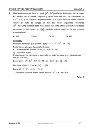 UNMSM-CENTRO PREUNIVERSITARIO Ciclo 2019-II
8. Una tienda comercial tiene en stock  
4 2
x 3x
 unidades de laptops, de los cuales
ha vendido en el primer, segundo y tercer mes del año, las cantidades de
   
3
3x , 3x y 18 unidades, respectivamente. Si el dueño de dicha tienda, proyecta
vender el resto de laptops en los dos meses siguientes, vendiendo
 
3
x mx 2m
  unidades cada mes, siendo que esta última cantidad de unidades
representa un factor primo en  
x , ¿cuántas laptops vendió en los tres primeros
meses del año?
A) 368 B) 408 C) 390 D) 418
Solución:
Unidades de laptops que quedan :    
4 2 3
p x x 3x 3x 3x 18
    
Factorizamos p(x), por divisores binómicos:
i) Posibles raíces enteras :    
Div 18 1
,2,3,...18
  
ii) Aplicamos Ruffini :
Evaluamos en los valores de x, para hallar un factor de grado uno y, observamos
que x = 3 es raíz,
Luego       
4 2 3 3
p x x 3x 3x 3x 18 x 3 x 3x 6 ... 1
        
Del Dato,  
p x     
3
2 x mx 2m , 2
 
Luego de (1) y (2): x 5 m 3
  
En los tres primeros meses vendió en total: 3
3x 3x 18 408.
  
Rpta.: B
Semana Nº 10 (Prohibida su reproducción y venta) Pág. 51
447
 