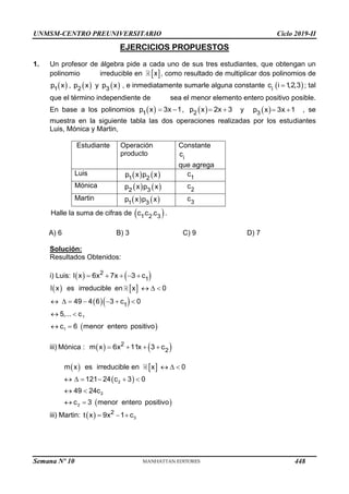 UNMSM-CENTRO PREUNIVERSITARIO Ciclo 2019-II
EJERCICIOS PROPUESTOS
1. Un profesor de álgebra pide a cada uno de sus tres estudiantes, que obtengan un
polinomio irreducible en  
x , como resultado de multiplicar dos polinomios de
     
1 2 3
p x , p x y p x , e inmediatamente sumarle alguna constante  
i
c i 1
,2,3
 ; tal
que el término independiente de sea el menor elemento entero positivo posible.
En base a los polinomios    
1 2
p x 3x 1, p x 2x 3
    y  
3
p x 3x 1
  , se
muestra en la siguiente tabla las dos operaciones realizadas por los estudiantes
Luis, Mónica y Martin,
Estudiante Operación
producto
Constante
i
c
que agrega
Luis    
1 2
p x p x 1
c
Mónica    
2 3
p x p x 2
c
Martin    
1 3
p x p x 3
c
Halle la suma de cifras de  
. .
1 2 3
c c c .
A) 6 B) 3 C) 9 D) 7
Solución:
Resultados Obtenidos:
i) Luis:    
2
1
l x 6x 7x 3 c
    
   
  
 
  
      
 
 
1
1
1
l x es irreducible en x 0
49 4 6 3 c 0
5,... c
c 6 menor entero positivo
iii) Mónica :    
2
2
m x 6x 11x 3 c
   
   
 
 
  
     
 
 
2
2
2
m x es irreducible en x 0
121 24 c 3 0
49 24c
c 3 menor entero positivo
iii) Martin:   3
2
t x 9x 1 c
  
Semana Nº 10 (Prohibida su reproducción y venta) Pág. 51
448
 
