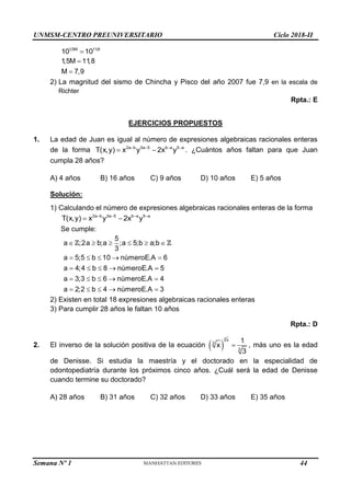 UNMSM-CENTRO PREUNIVERSITARIO Ciclo 2018-II
Semana Nº 1 (Prohibida su reproducción y venta) Pág. 55
1,5M 11,8
10 10

1,5M 11,8
M 7,9


2) La magnitud del sismo de Chincha y Pisco del año 2007 fue 7,9 en la escala de
Richter
Rpta.: E
EJERCICIOS PROPUESTOS
1. La edad de Juan es igual al número de expresiones algebraicas racionales enteras
de la forma 2a b 3a 5 b a 5 a
T(x,y) x y 2x y
   
  . ¿Cuántos años faltan para que Juan
cumpla 28 años?
A) 4 años B) 16 años C) 9 años D) 10 años E) 5 años
Solución:
1) Calculando el número de expresiones algebraicas racionales enteras de la forma
2a b 3a 5 b a 5 a
T(x,y) x y 2x y
   
 
Se cumple:
5
a ;2a b;a ;a 5;b a;b
3
a 5;5 b 10 nùmeroE.A 6
a 4;4 b 8 nùmeroE.A 5
a 3;3 b 6 nùmeroE.A 4
a 2;2 b 4 nùmeroE.A 3
     
    
    
    
    
2) Existen en total 18 expresiones algebraicas racionales enteras
3) Para cumplir 28 años le faltan 10 años
Rpta.: D
2. El inverso de la solución positiva de la ecuación  
3
x
3
3
1
x
3
 , más uno es la edad
de Denisse. Si estudia la maestría y el doctorado en la especialidad de
odontopediatría durante los próximos cinco años. ¿Cuál será la edad de Denisse
cuando termine su doctorado?
A) 28 años B) 31 años C) 32 años D) 33 años E) 35 años
44
 